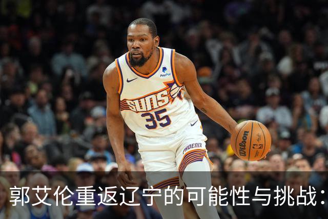 郭艾伦重返辽宁的可能性与挑战：三大关键阻碍亟待解决！
